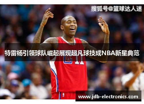 特雷杨引领球队崛起展现超凡球技成NBA新星典范